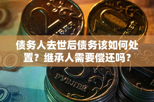 济南债务人去世后债务该如何处置？继承人需要偿还吗？