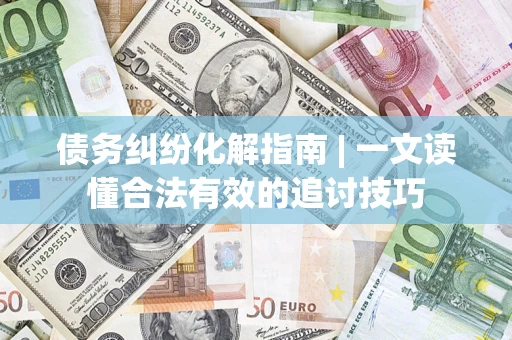 济南债务纠纷化解指南 | 一文读懂合法有效的追讨技巧